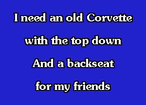 I need an old Corvette

with the top down
And a backseat

for my friends