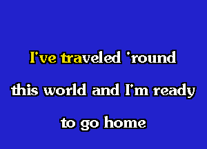 I've traveled 'round

this world and I'm ready

to go home