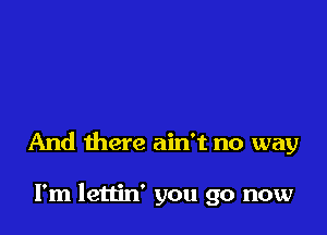 And there ain't no way

I'm lettin' you go now