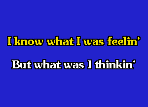 I know what I was feelin'

But what was I thinkin'