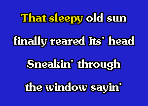 That sleepy old sun
finally reared its' head

Sneakin' through

the window sayin'