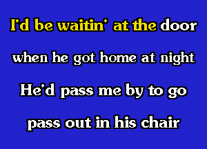 I'd be waitin' at the door

when he got home at night
He'd pass me by to 90

pass out in his chair