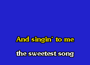 And singin' to me

he sweetest song