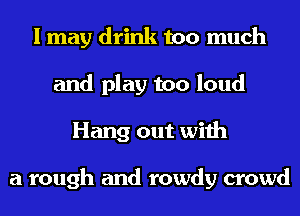 I may drink too much
and play too loud
Hang out with

a rough and rowdy crowd