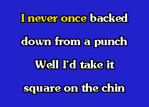 I never once backed
down from a punch

Well I'd take it

square on the chin