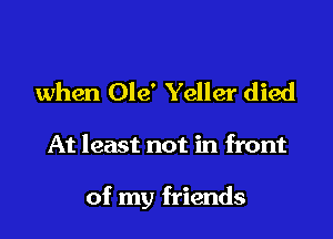 when Ole' Yeller died

At least not in front

of my friends