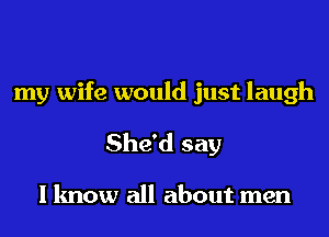 my wife would just laugh
She'd say

I know all about men