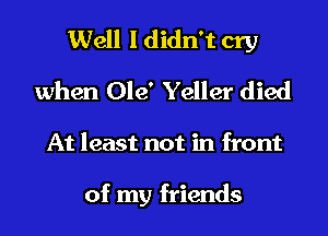 Well I didn't cry
when Ole' Yeller died
At least not in front

of my friends