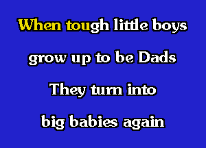 When tough little boys

grow up to be Dads

They turn into

big babies again I