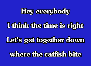 Hey everybody
I think the time is right
Let's get together down

where the catfish bite
