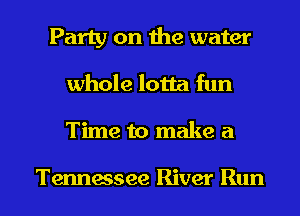Party on the water
whole lotta fun
Time to make a

Tennessee River Run
