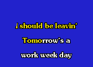 lshould be leavin'

Tomorrow's a

work week day