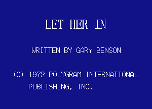 LET HER IN

NRITTEN BY GQRY BENSON

(C) 1972 POLYGRQH INTERNQTIONQL
PUBLISHING. INC.