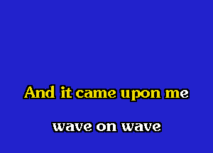And it came upon me

wave on wave