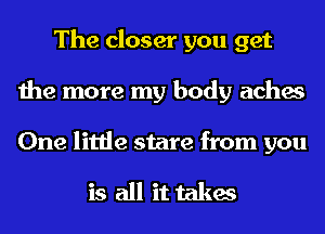 The closer you get
the more my body aches

One little stare from you

is all it takes