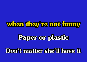 when they're not funny
Paper or plastic

Don't matter she'll have it