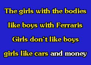 The girls with the bodies

like boys with Ferraris
Girls don't like boys

girls like cars and money