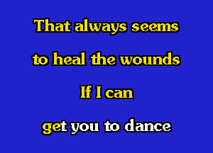 That always seems
to heal the wounds

lflcan

get you to dance