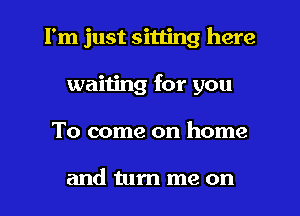 I'm just sitting here
waiting for you
To come on home

and turn me on