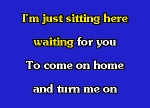 I'm just sitting here
waiting for you
To come on home

and turn me on