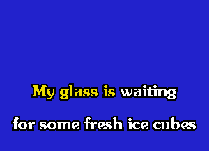 My glass is waiting

for some fresh ice cubes