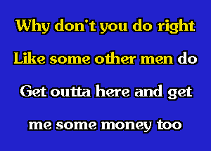 Why don't you do right
Like some other men do
Get outta here and get

me some money tOO