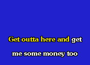 Get outta here and get

me some money too