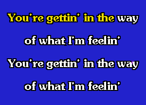 You're gettin' in the way
of what I'm feelin'
You're gettin' in the way

of what I'm feelin'