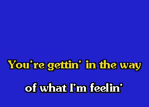 You're gettin' in the way

of what I'm feelin'