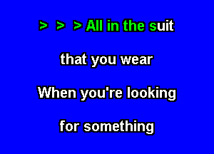 ?) All in the suit

that you wear

When you're looking

for something