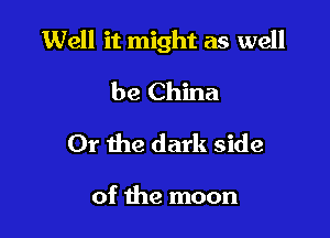 Well it might as well

be China
Or the dark side

of the moon