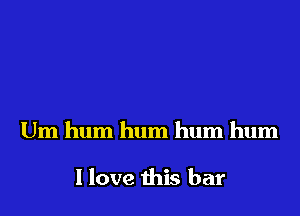 Um hum hum hum hum

I love this bar