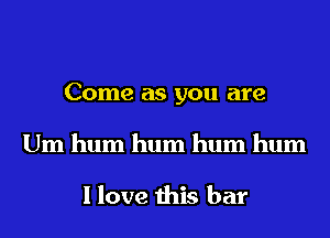 Come as you are
Um hum hum hum hum

I love this bar