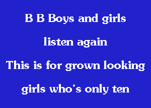 B B Boys and girls
listen again
This is for grown looking

girls who's only ten