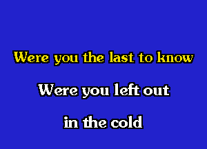 Were you the last to know

Were you left out

in the cold