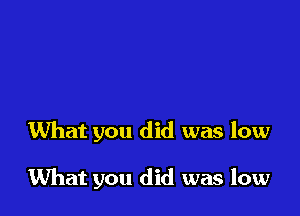 What you did was low

What you did was low