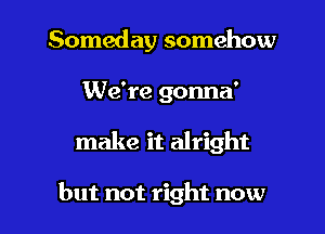 Someday somehow
We're gonna'

make it alright

but not right now I