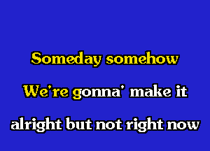 Someday somehow
We're gonna' make it

alright but not right now