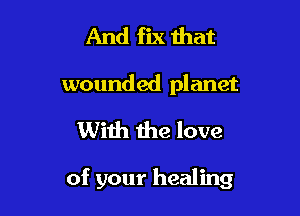 And fix that
wounded planet

With the love

of your healing