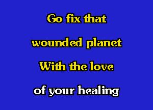 Go fix that
wounded planet

With the love

of your healing