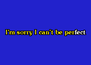 I'm sorry I can't be perfect
