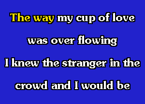 The way my cup of love
was over flowing
I knew the stranger in the

crowd and I would be