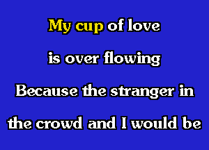 My cup of love
is over flowing
Because the stranger in

the crowd and I would be