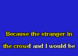 Because the stranger in

the crowd and I would be