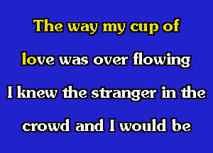 The way my cup of
love was over flowing
I knew the stranger in the

crowd and I would be