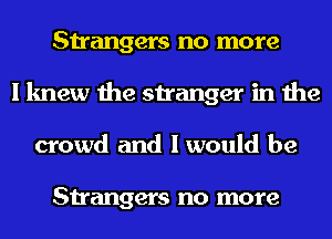 Strangers no more
I knew the stranger in the
crowd and I would be

Strangers no more