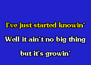 I've just started knowin'
Well it ain't no big thing

but it's growin'