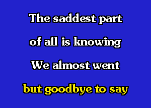 The saddest part
of all is knowing

We almost went

but goodbye to say