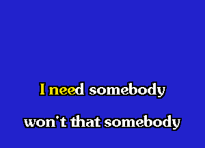 I need somebody

won't that somebody