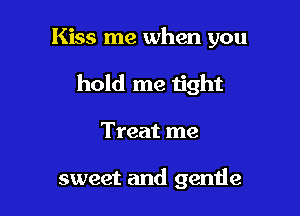 Kiss me when you

hold me tight
Treat me

sweet and gende